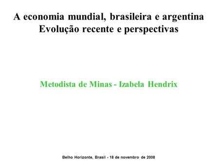 A economia mundial, brasileira e argentina Evolução recente e perspectivas Metodista de Minas - Izabela Hendrix Belho Horizonte, Brasil.