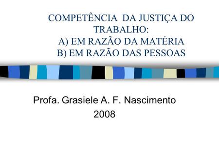 COMPETÊNCIA DA JUSTIÇA DO TRABALHO: A) EM RAZÃO DA MATÉRIA B) EM RAZÃO DAS PESSOAS Profa. Grasiele A. F. Nascimento 2008.