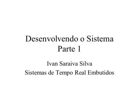 Desenvolvendo o Sistema Parte 1 Ivan Saraiva Silva Sistemas de Tempo Real Embutidos.