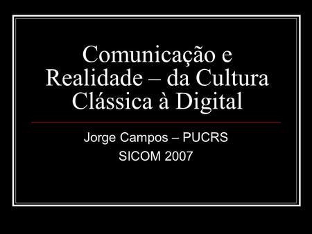 Comunicação e Realidade – da Cultura Clássica à Digital Jorge Campos – PUCRS SICOM 2007.