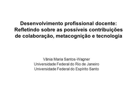 Desenvolvimento profissional docente: Refletindo sobre as possíveis contribuições de colaboração, metacognição e tecnologia Vânia Maria Santos-Wagner Universidade.