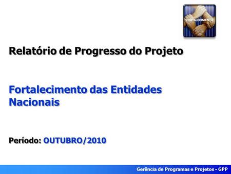 Gerência de Programas e Projetos - GPP Relatório de Progresso do Projeto Fortalecimento das Entidades Nacionais Período: OUTUBRO/2010 Relatório de Progresso.