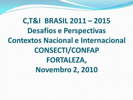 C,T&I BRASIL 2011 – 2015 Desafios e Perspectivas Contextos Nacional e Internacional CONSECTI/CONFAP FORTALEZA, Novembro 2, 2010.