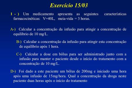 Exercício 15/03 1 - ) Um medicamento apresenta as seguintes características farmacocinéticas: V=40L, meia-vida = 3 horas. A-) Calcular a concentração.