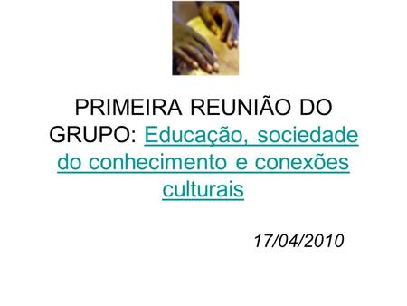 PRIMEIRA REUNIÃO DO GRUPO: Educação, sociedade do conhecimento e conexões culturais 17/04/2010.