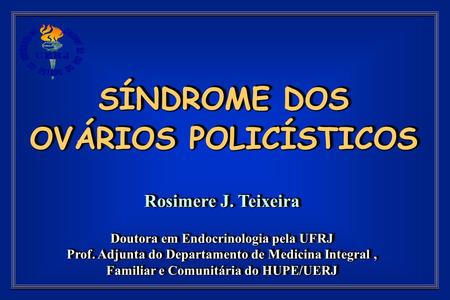SÍNDROME DOS OVÁRIOS POLICÍSTICOS Rosimere J. Teixeira Doutora em Endocrinologia pela UFRJ Prof. Adjunta do Departamento de Medicina Integral, Familiar.