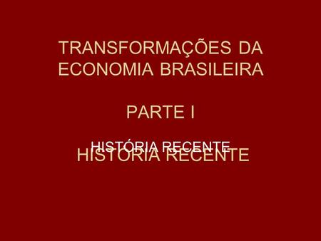 TRANSFORMAÇÕES DA ECONOMIA BRASILEIRA PARTE I HISTÓRIA RECENTE