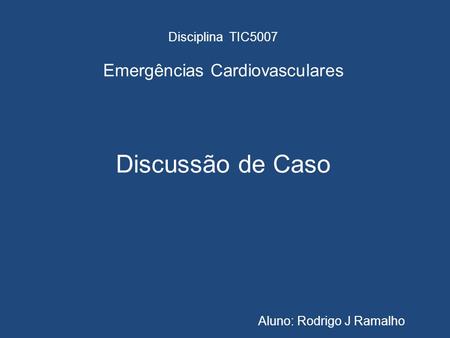 Disciplina TIC5007 Emergências Cardiovasculares Discussão de Caso Aluno: Rodrigo J Ramalho.
