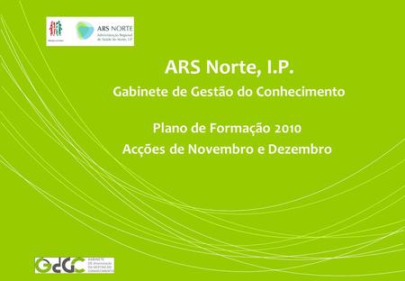 ARS Norte, I.P. Gabinete de Gestão do Conhecimento Plano de Formação 2010 Acções de Novembro e Dezembro.