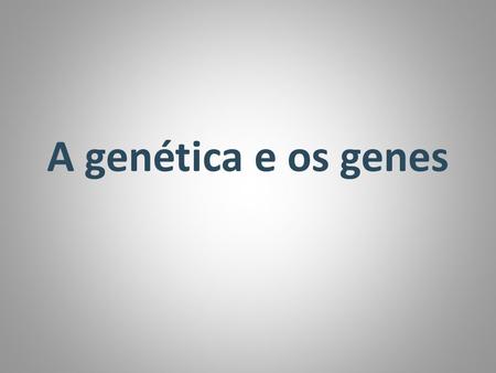 A genética e os genes.