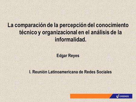 La comparación de la percepción del conocimiento técnico y organizacional en el análisis de la informalidad. Edgar Reyes I. Reunión Latinoamericana de.