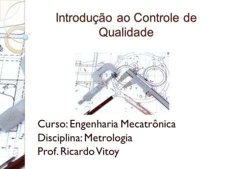 Introdução ao Controle de Qualidade Curso: Engenharia Mecatrônica Disciplina: Metrologia Prof. Ricardo Vitoy.