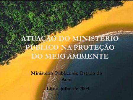 ATUAÇÃO DO MINISTÉRIO PÚBLICO NA PROTEÇÃO DO MEIO AMBIENTE Ministério Público do Estado do Acre Lima, julho de 2009.