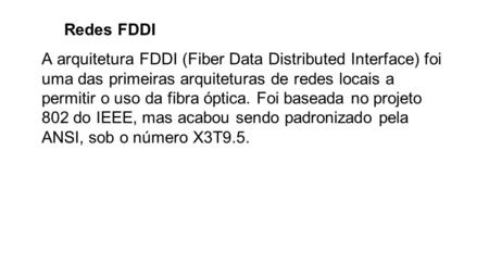 Redes FDDI A arquitetura FDDI (Fiber Data Distributed Interface) foi uma das primeiras arquiteturas de redes locais a permitir o uso da fibra óptica. Foi.