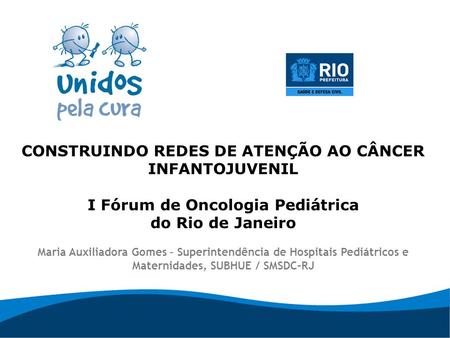 CONSTRUINDO REDES DE ATENÇÃO AO CÂNCER INFANTOJUVENIL I Fórum de Oncologia Pediátrica do Rio de Janeiro Maria Auxiliadora Gomes – Superintendência de.