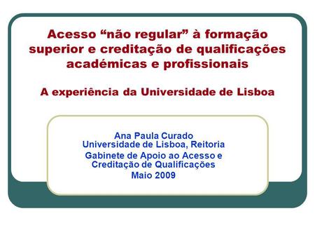 Acesso “não regular” à formação superior e creditação de qualificações académicas e profissionais A experiência da Universidade de Lisboa Ana Paula Curado.