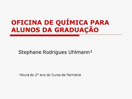 OFICINA DE QUÍMICA PARA ALUNOS DA GRADUAÇÃO Stephane Rodrigues Uhlmann¹ ¹Aluna do 2° ano do Curso de Farmácia.