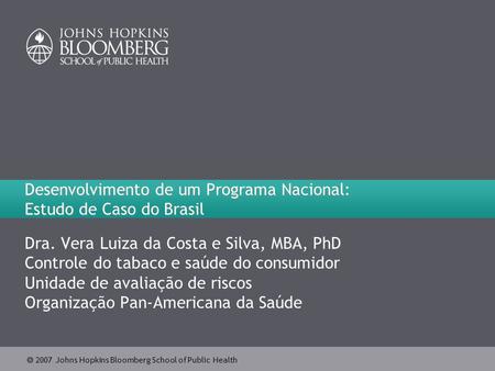  2007 Johns Hopkins Bloomberg School of Public Health Desenvolvimento de um Programa Nacional: Estudo de Caso do Brasil Dra. Vera Luiza da Costa e Silva,