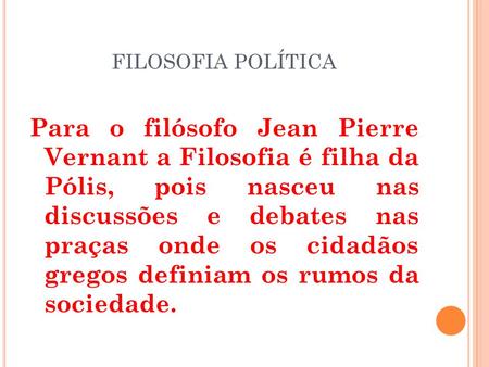 FILOSOFIA POLÍTICA Para o filósofo Jean Pierre Vernant a Filosofia é filha da Pólis, pois nasceu nas discussões e debates nas praças onde os cidadãos.