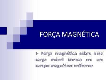 FORÇA MAGNÉTICA I- Força magnética sobre uma carga móvel imersa em um campo magnético uniforme.