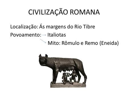 CIVILIZAÇÃO ROMANA Localização: Ás margens do Rio Tibre Povoamento: Italiotas Mito: Rômulo e Remo (Eneida)