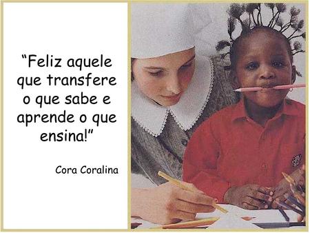 “Feliz aquele que transfere o que sabe e aprende o que ensina!” Cora Coralina.