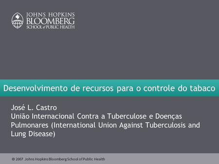  2007 Johns Hopkins Bloomberg School of Public Health Desenvolvimento de recursos para o controle do tabaco José L. Castro União Internacional Contra.