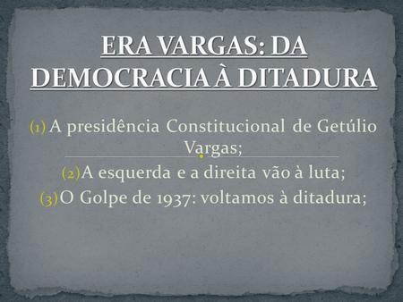 (1) A presidência Constitucional de Getúlio Vargas; (2) A esquerda e a direita vão à luta; (3) O Golpe de 1937: voltamos à ditadura;