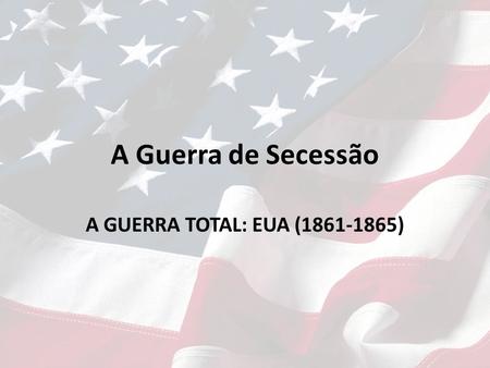 A Guerra de Secessão A GUERRA TOTAL: EUA (1861-1865)