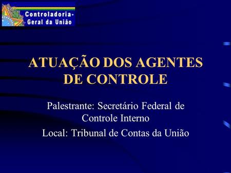 ATUAÇÃO DOS AGENTES DE CONTROLE Palestrante: Secretário Federal de Controle Interno Local: Tribunal de Contas da União.