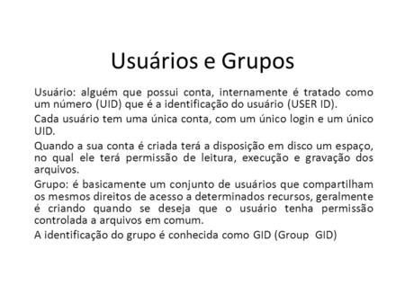 Usuários e Grupos Usuário: alguém que possui conta, internamente é tratado como um número (UID) que é a identificação do usuário (USER ID). Cada usuário.