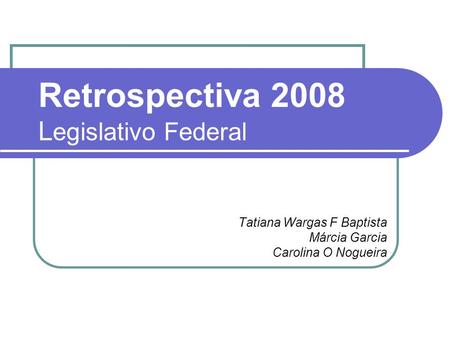 Retrospectiva 2008 L egislativo Federal Tatiana Wargas F Baptista Márcia Garcia Carolina O Nogueira.