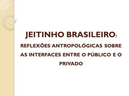 JEITINHO BRASILEIRO : REFLEXÕES ANTROPOLÓGICAS SOBRE AS INTERFACES ENTRE O PÚBLICO E O PRIVADO.