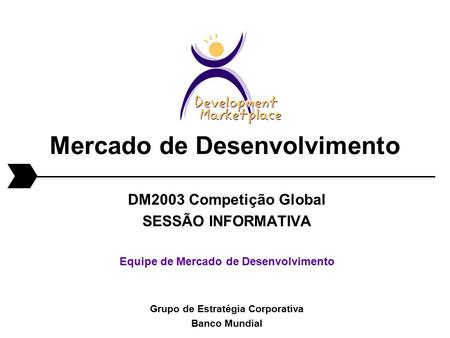 Mercado de Desenvolvimento DM2003 Competição Global SESSÃO INFORMATIVA Equipe de Mercado de Desenvolvimento Grupo de Estratégia Corporativa Banco Mundial.