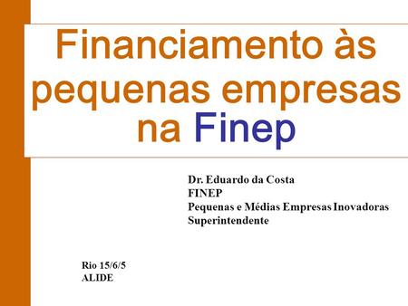 Dr. Eduardo da Costa FINEP Pequenas e Médias Empresas Inovadoras Superintendente Financiamento às pequenas empresas na Finep Rio 15/6/5 ALIDE.
