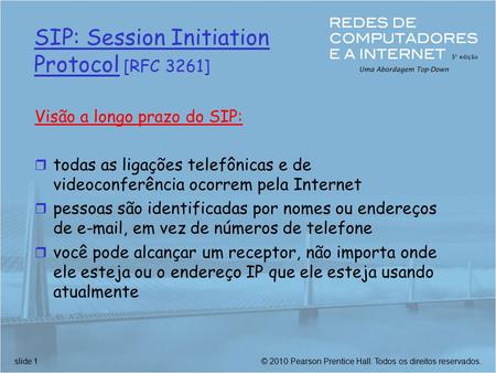© 2010 Pearson Prentice Hall. Todos os direitos reservados.slide 1 SIP: Session Initiation Protocol [RFC 3261] Visão a longo prazo do SIP: r todas as ligações.