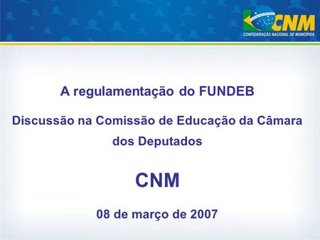 A regulamentação do FUNDEB Discussão na Comissão de Educação da Câmara dos Deputados CNM 08 de março de 2007.