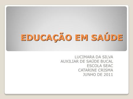 EDUCAÇÃO EM SAÚDE LUCIMARA DA SILVA AUXILIAR DE SAÚDE BUCAL ESCOLA SEAC CATARINE CRISMA JUNHO DE 2011.