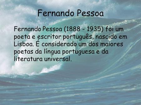 Fernando Pessoa Fernando Pessoa (1888 - 1935) foi um poeta e escritor português, nascido em Lisboa. É considerado um dos maiores poetas da língua portuguesa.