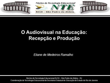 Eliane de Medeiros Ramalho O Audiovisual na Educação: Recepção e Produção Núcleo de Tecnologia Educacional RJ10 – São Pedro da Aldeia – RJ Coordenação.