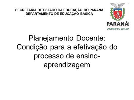 SECRETARIA DE ESTADO DA EDUCAÇÃO DO PARANÁ DEPARTAMENTO DE EDUCAÇÃO BÁSICA Planejamento Docente: Condição para a efetivação do processo de ensino-aprendizagem.