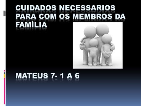 CUIDADOS NECESSARIOS PARA COM OS MEMBROS DA FAMÍLIA MATEUS 7- 1 a 6