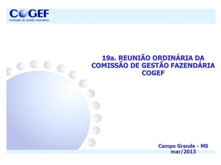 19a. REUNIÃO ORDINÁRIA DA COMISSÃO DE GESTÃO FAZENDÁRIA COGEF Campo Grande - MS mar/2013.