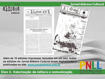 Além de 10 edições impressas lançadas em um ano, todas as edições do Jornal Aldrava Cultural foram digitalizadas e publicadas no site: www.jornalaldrava.com.brwww.jornalaldrava.com.br.