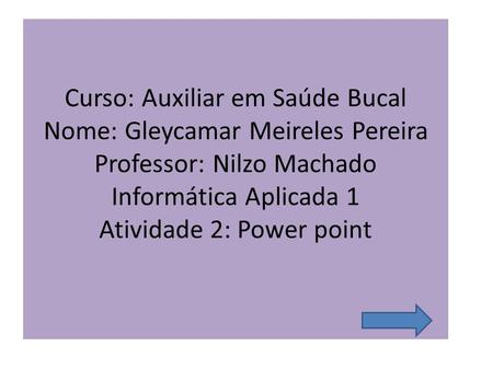 Curso: Auxiliar em Saúde Bucal Nome: Gleycamar Meireles Pereira Professor: Nilzo Machado Informática Aplicada 1 Atividade 2: Power point  