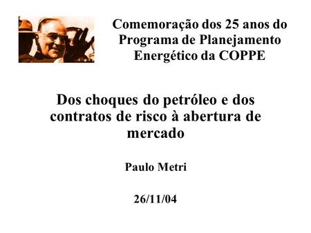 Comemoração dos 25 anos do Programa de Planejamento Energético da COPPE Dos choques do petróleo e dos contratos de risco à abertura de mercado Paulo Metri.