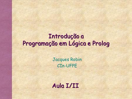 Introdução a Programação em Lógica e Prolog Jacques Robin CIn-UFPE Aula I/II.