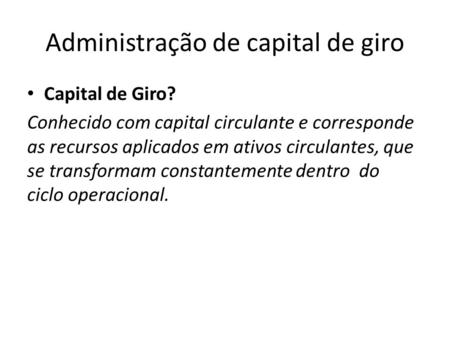 Administração de capital de giro Capital de Giro? Conhecido com capital circulante e corresponde as recursos aplicados em ativos circulantes, que se transformam.