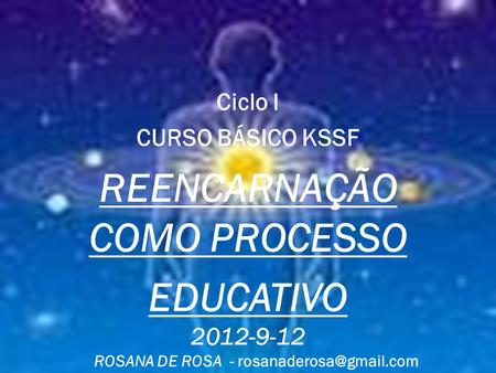 Ciclo I CURSO BÁSICO KSSF REENCARNAÇÃO COMO PROCESSO EDUCATIVO 2012-9-12 ROSANA DE ROSA -