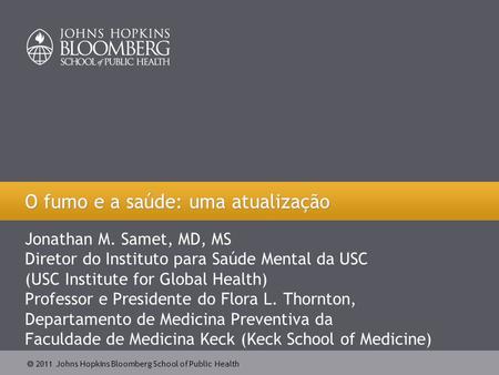  2011 Johns Hopkins Bloomberg School of Public Health Jonathan M. Samet, MD, MS Diretor do Instituto para Saúde Mental da USC (USC Institute for Global.
